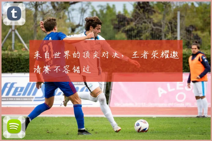 来自世界的顶尖对决，王者荣耀邀请赛不容错过