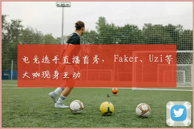 电竞选手直播首秀， Faker、Uzi等大咖现身互动