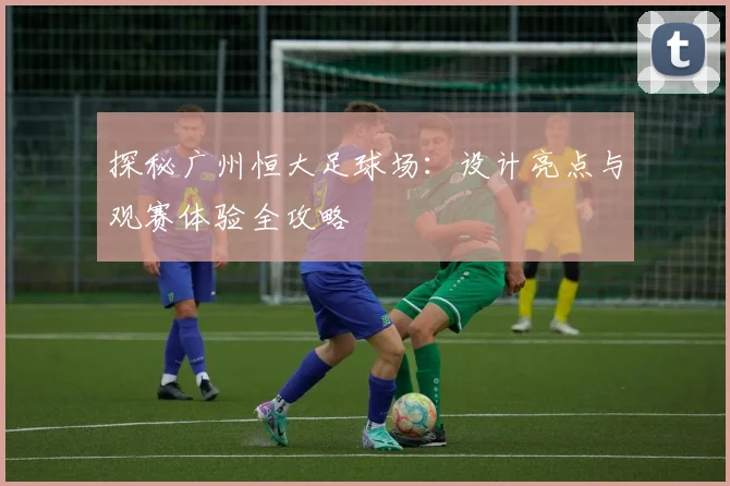 探秘广州恒大足球场：设计亮点与观赛体验全攻略