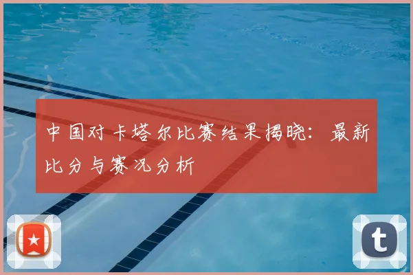 中国对卡塔尔比赛结果揭晓:最新比分与赛况分析