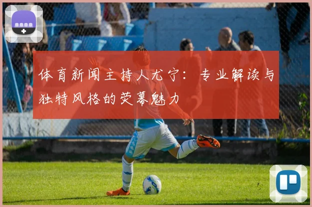 体育新闻主持人尤宁：专业解读与独特风格的荧幕魅力