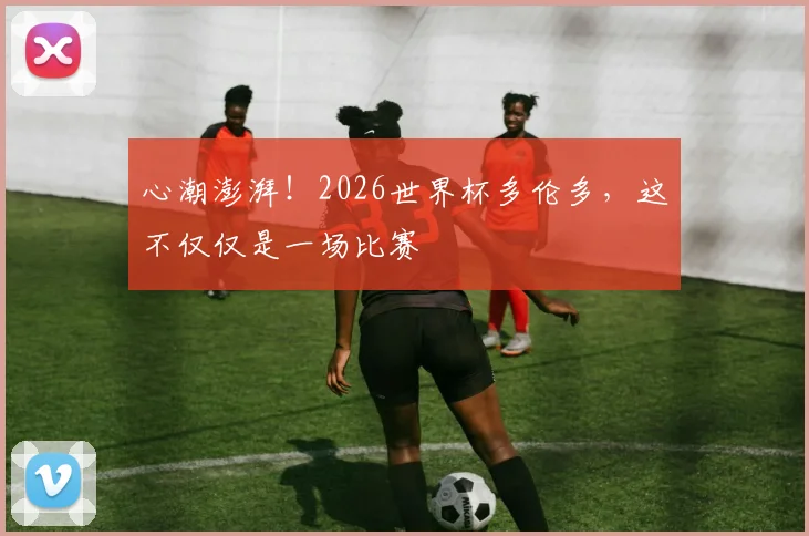 心潮澎湃！2026世界杯多伦多，这不仅仅是一场比赛