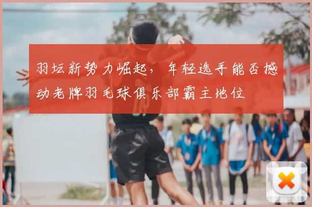 羽坛新势力崛起，年轻选手能否撼动老牌羽毛球俱乐部霸主地位