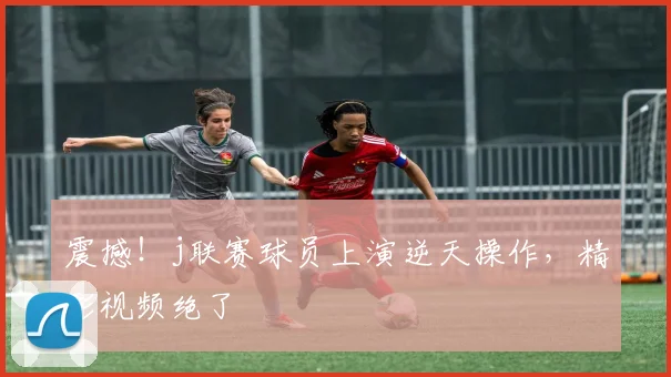 震撼！j联赛球员上演逆天操作，精彩视频绝了