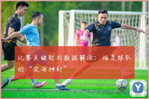 比赛关键时刻数据解读：谁是球队的“定海神针”