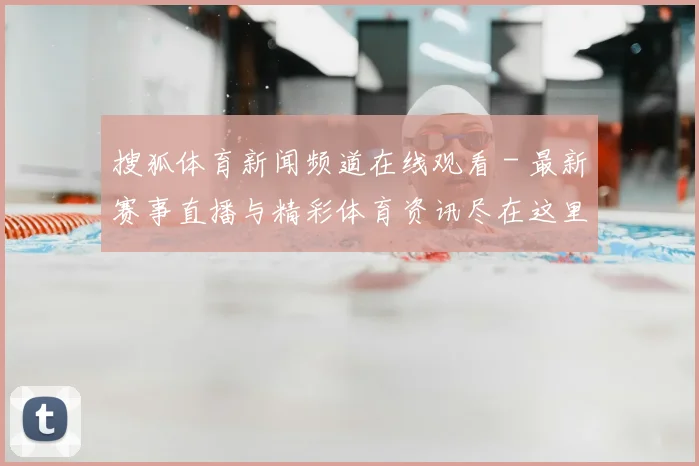搜狐体育新闻频道在线观看 - 最新赛事直播与精彩体育资讯尽在这里
