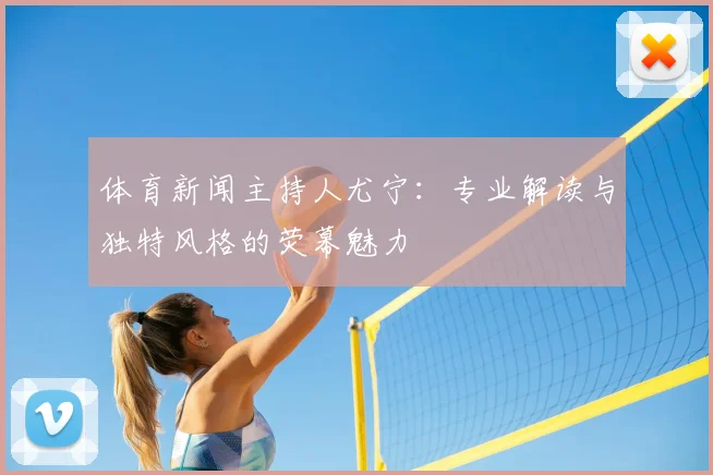 体育新闻主持人尤宁：专业解读与独特风格的荧幕魅力