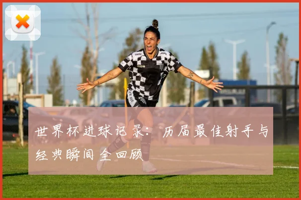 世界杯进球记录：历届最佳射手与经典瞬间全回顾