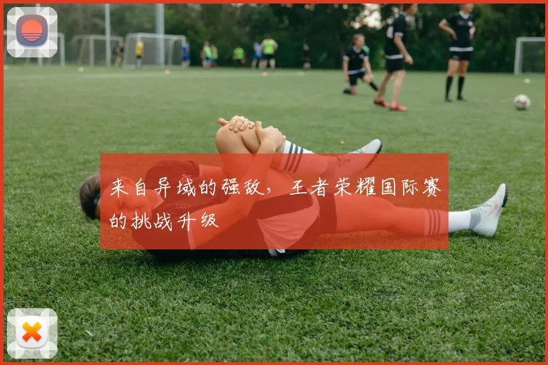 来自异域的强敌，王者荣耀国际赛的挑战升级