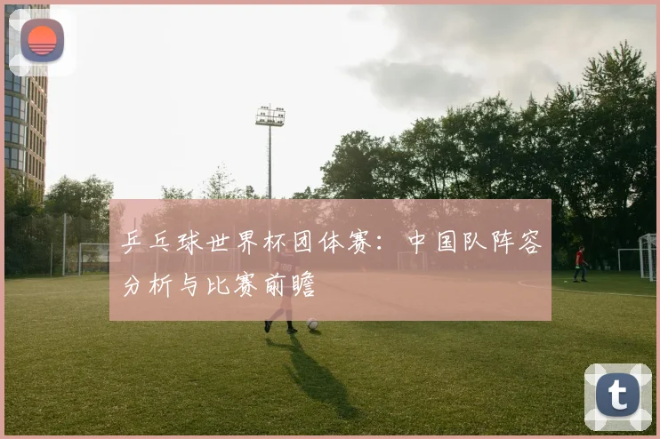 乒乓球世界杯团体赛：中国队阵容分析与比赛前瞻