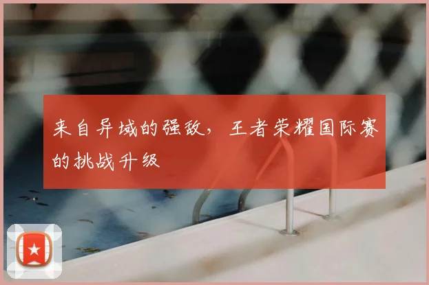 来自异域的强敌，王者荣耀国际赛的挑战升级