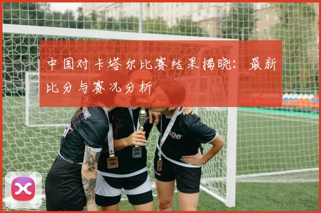 中国对卡塔尔比赛结果揭晓：最新比分与赛况分析