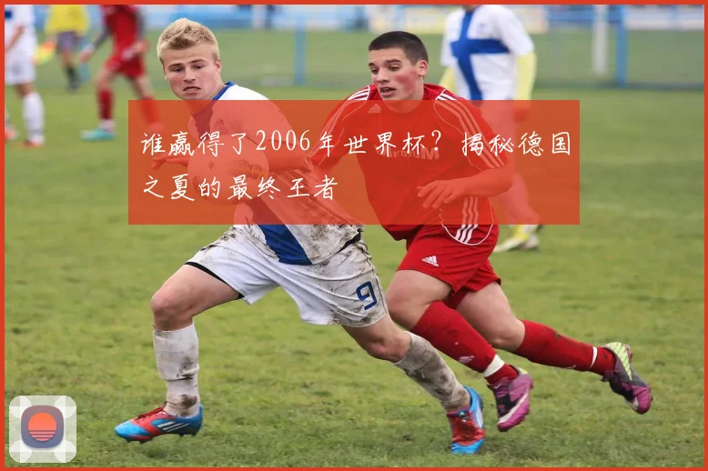 谁赢得了2006年世界杯？揭秘德国之夏的最终王者