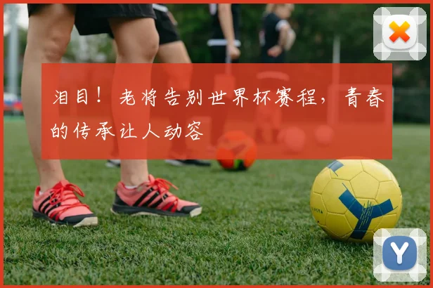 泪目！老将告别世界杯赛程，青春的传承让人动容