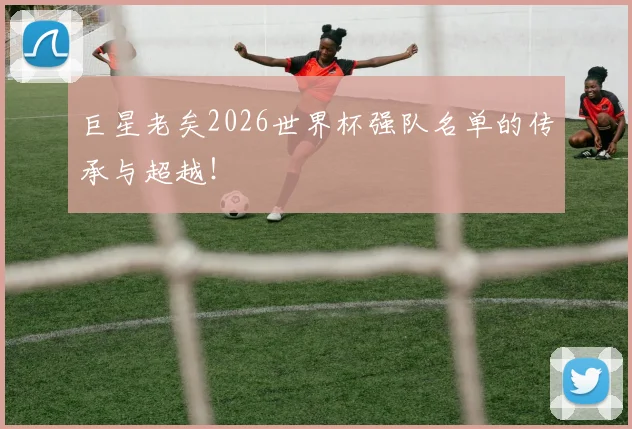 巨星老矣2026世界杯强队名单的传承与超越！