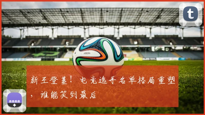 新王登基！电竞选手名单格局重塑，谁能笑到最后
