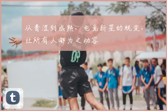 从青涩到成熟,电竞新星的蜕变,让所有人都为之动容