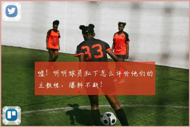 嘘！听听球员私下怎么评价他们的主教练，爆料不断！